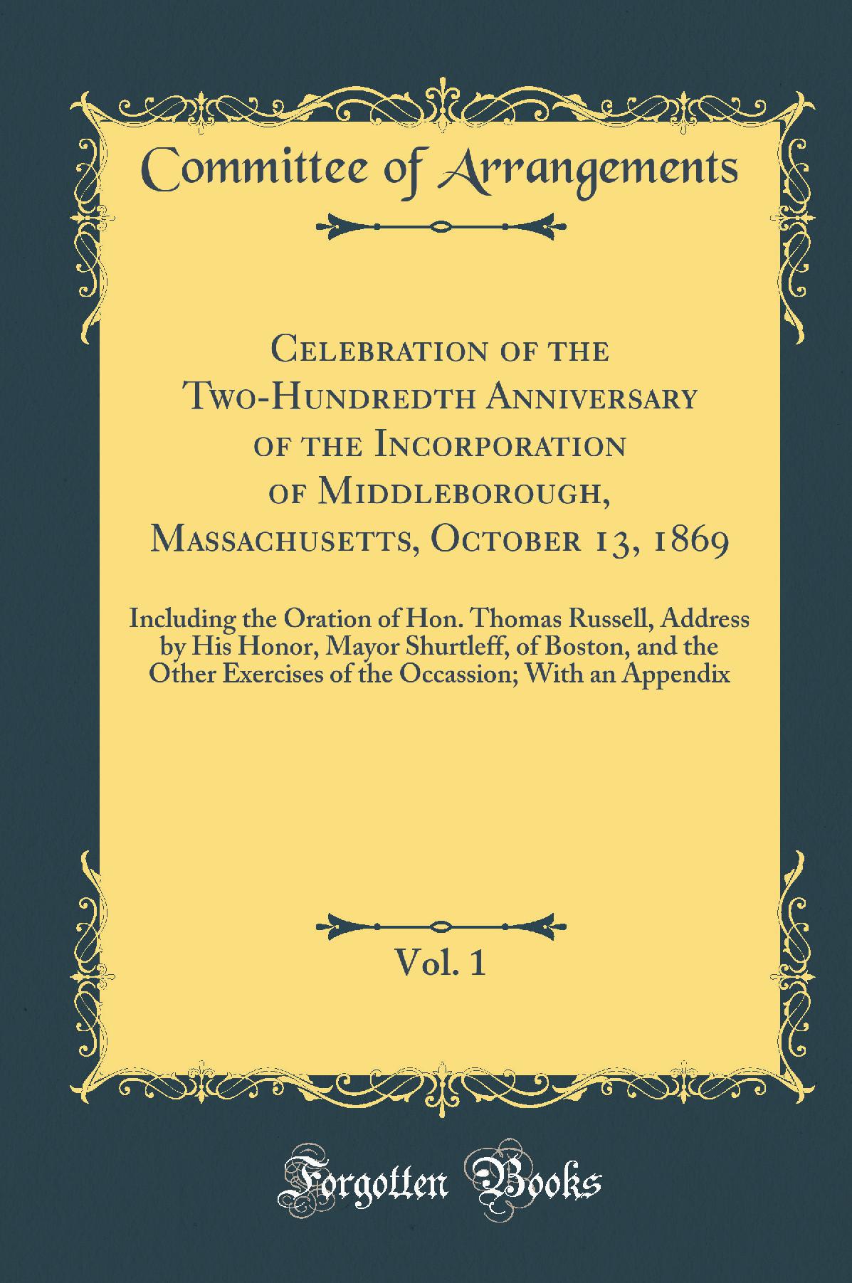 Celebration of the Two-Hundredth Anniversary of the Incorporation of Middleborough, Massachusetts, October 13, 1869, Vol. 1: Including the Oration of Hon. Thomas Russell, Address by His Honor, Mayor Shurtleff, of Boston, and the Other Exercises of the Occ