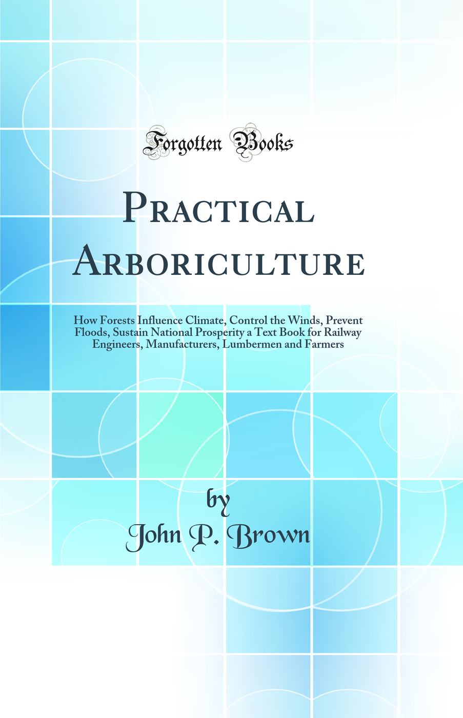 Practical Arboriculture: How Forests Influence Climate, Control the Winds, Prevent Floods, Sustain National Prosperity a Text Book for Railway Engineers, Manufacturers, Lumbermen and Farmers (Classic Reprint)