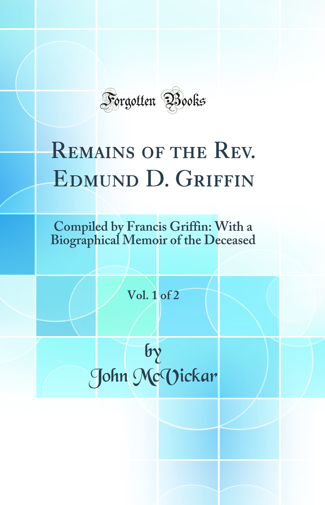 Remains of the Rev. Edmund D. Griffin, Vol. 1 of 2: Compiled by Francis Griffin: With a Biographical Memoir of the Deceased (Classic Reprint)