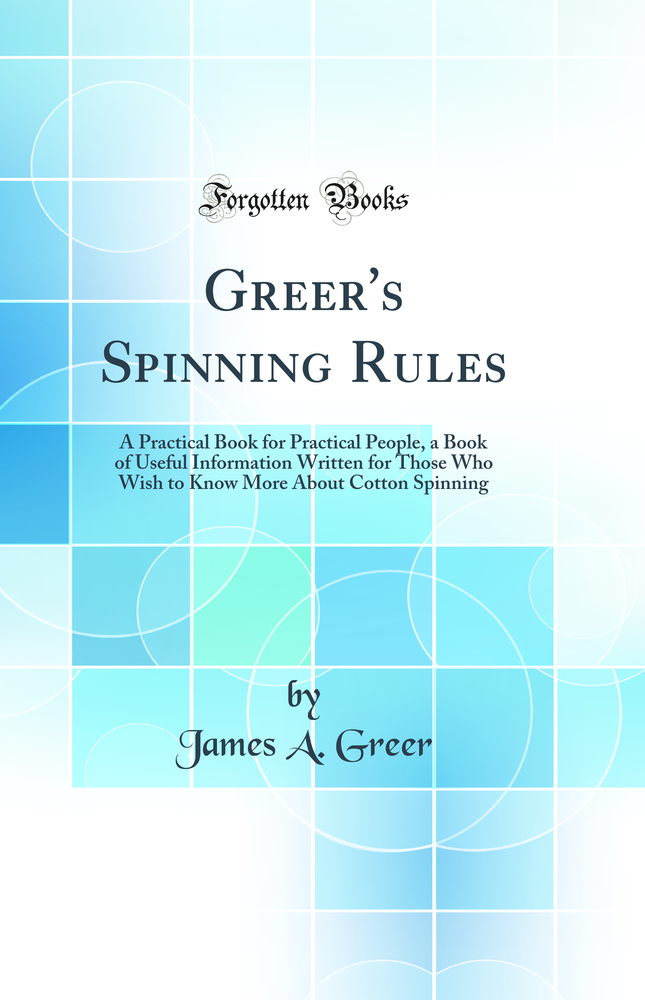 Greer's Spinning Rules: A Practical Book for Practical People, a Book of Useful Information Written for Those Who Wish to Know More About Cotton Spinning (Classic Reprint)