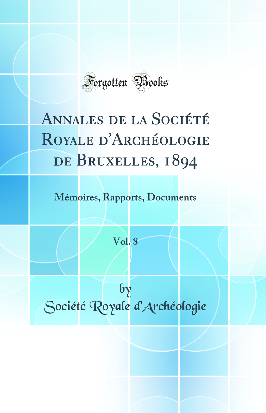 Annales de la Société Royale d''Archéologie de Bruxelles, 1894, Vol. 8: Mémoires, Rapports, Documents (Classic Reprint)