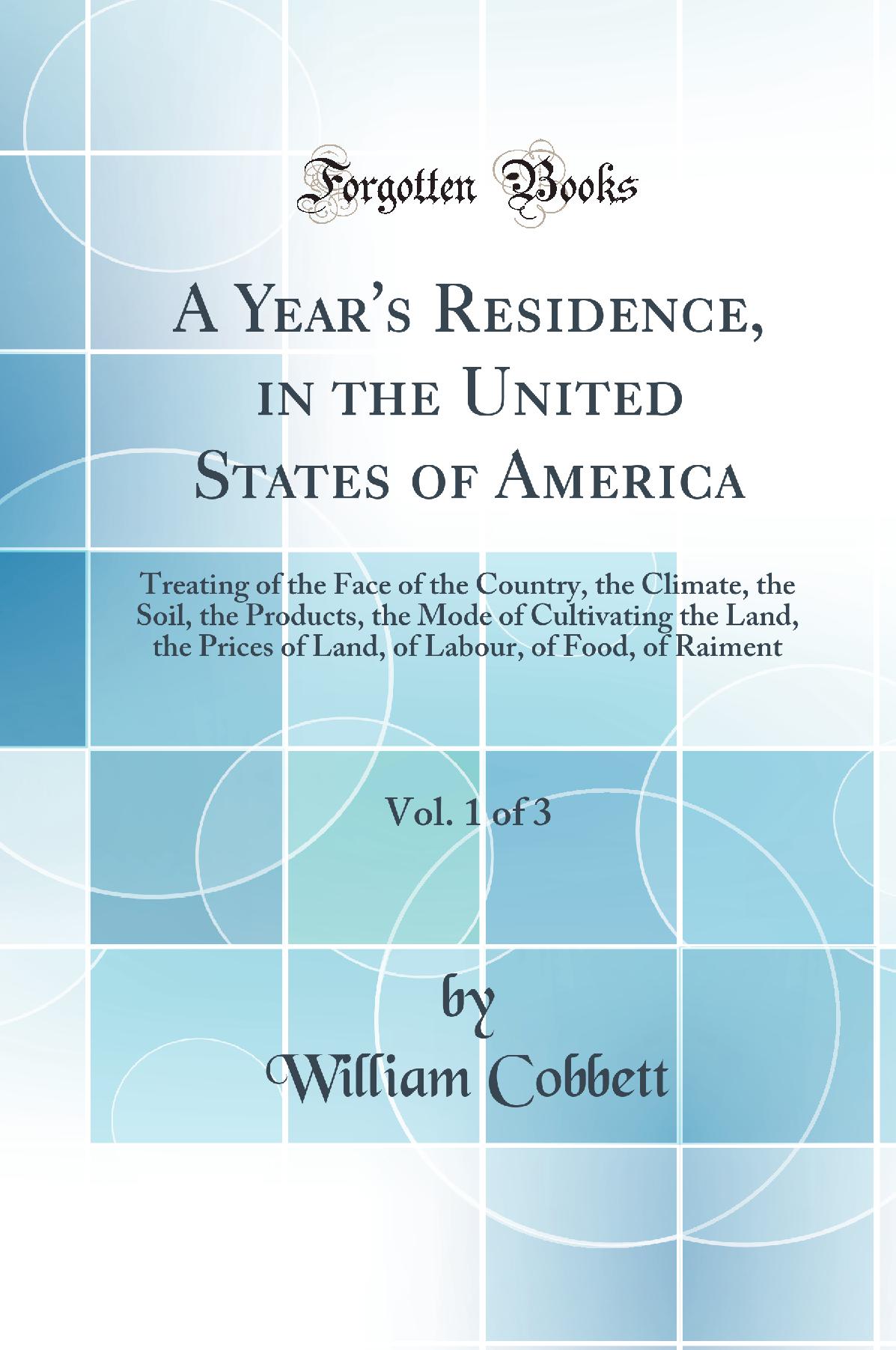 A Year's Residence, in the United States of America, Vol. 1 of 3: Treating of the Face of the Country, the Climate, the Soil, the Products, the Mode of Cultivating the Land, the Prices of Land, of Labour, of Food, of Raiment (Classic Reprint)