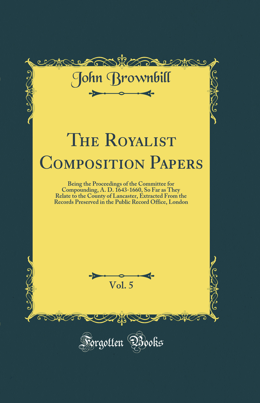 The Royalist Composition Papers, Vol. 5: Being the Proceedings of the Committee for Compounding, A. D. 1643-1660, So Far as They Relate to the County of Lancaster, Extracted From the Records Preserved in the Public Record Office, London (Classic Reprint)