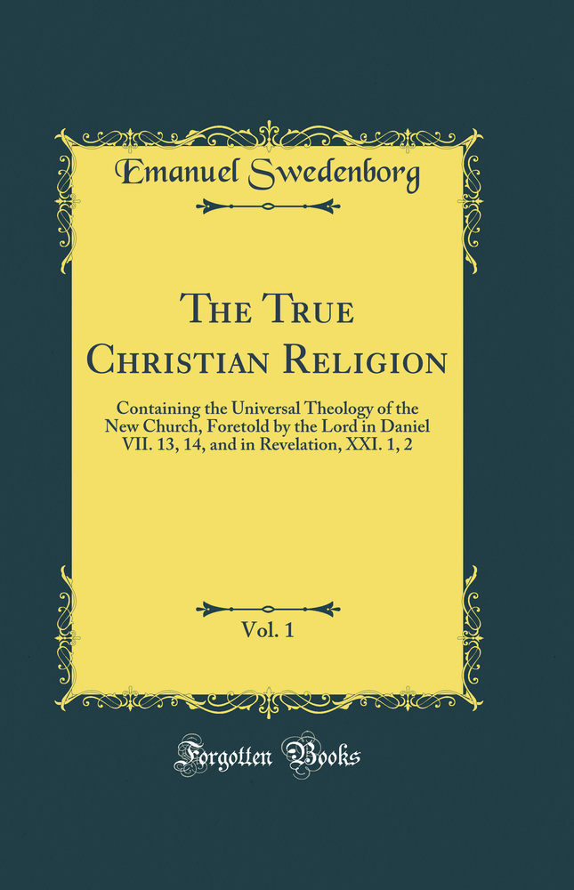 The True Christian Religion, Vol. 1: Containing the Universal Theology of the New Church, Foretold by the Lord in Daniel VII. 13, 14, and in Revelation, XXI. 1, 2 (Classic Reprint)