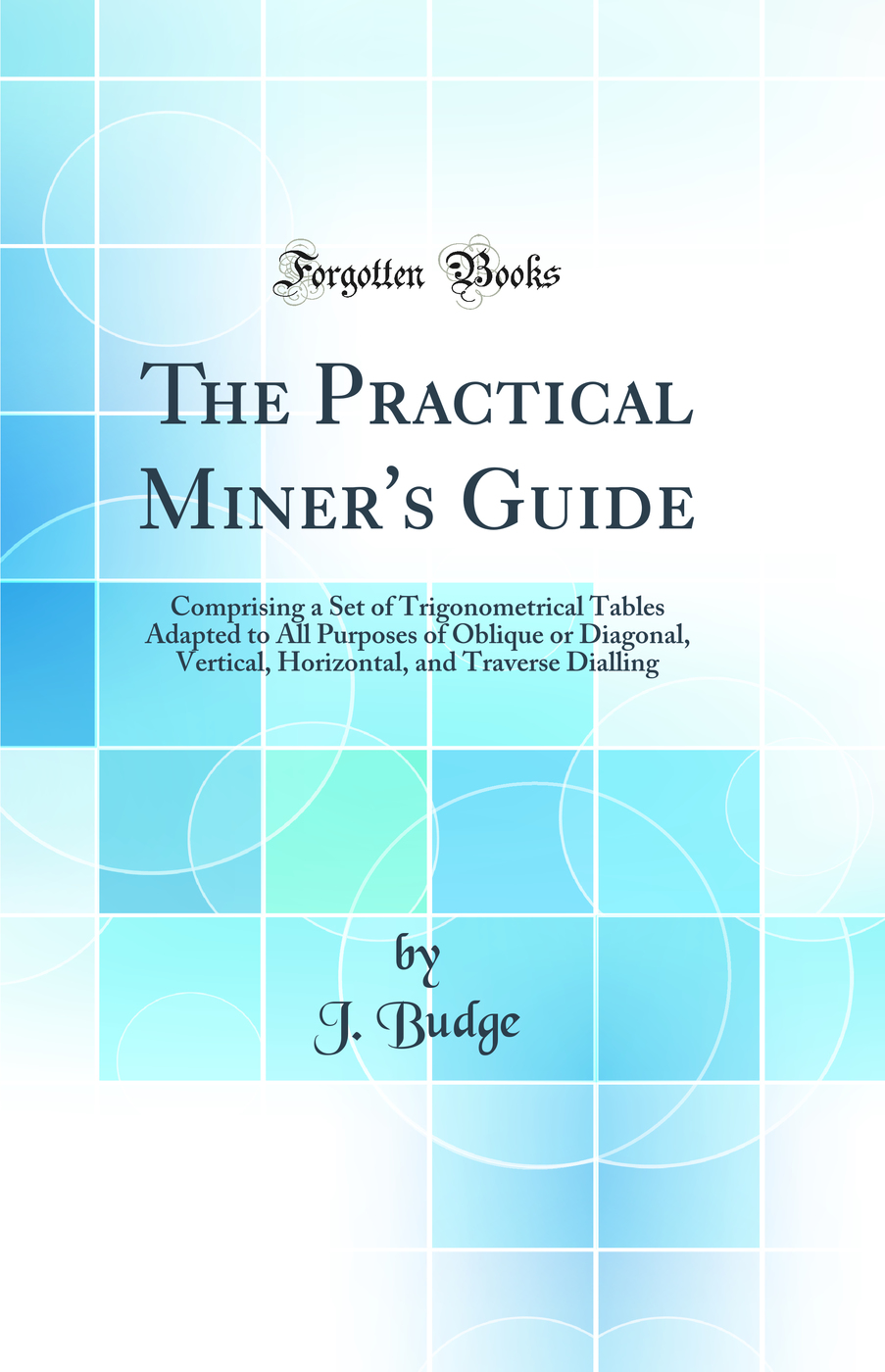 The Practical Miner''s Guide: Comprising a Set of Trigonometrical Tables Adapted to All Purposes of Oblique or Diagonal, Vertical, Horizontal, and Traverse Dialling (Classic Reprint)