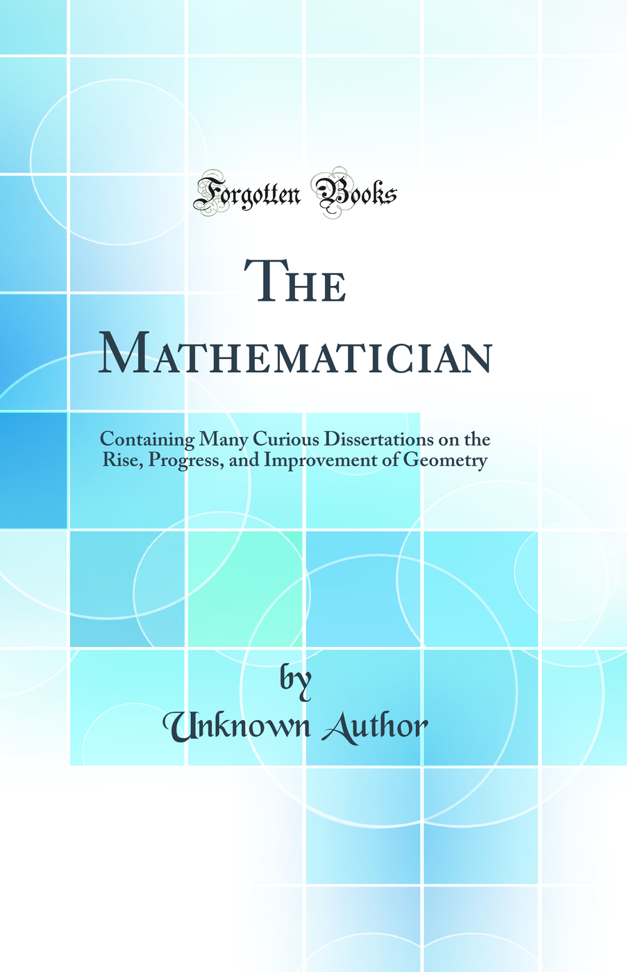 The Mathematician: Containing Many Curious Dissertations on the Rise, Progress, and Improvement of Geometry (Classic Reprint)