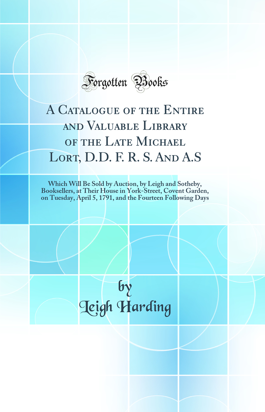 A Catalogue of the Entire and Valuable Library of the Late Michael Lort, D.D. F. R. S. And A.S: Which Will Be Sold by Auction, by Leigh and Sotheby, Booksellers, at Their House in York-Street, Covent Garden, on Tuesday, April 5, 1791, and the Fourteen Fol