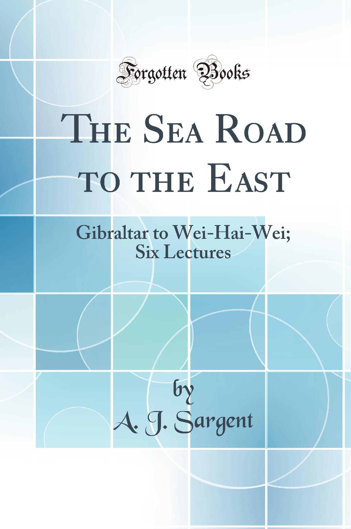 The Sea Road to the East: Gibraltar to Wei-Hai-Wei; Six Lectures (Classic Reprint)