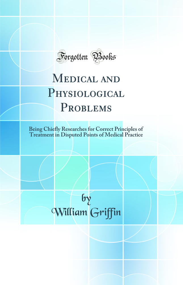 Medical and Physiological Problems: Being Chiefly Researches for Correct Principles of Treatment in Disputed Points of Medical Practice (Classic Reprint)