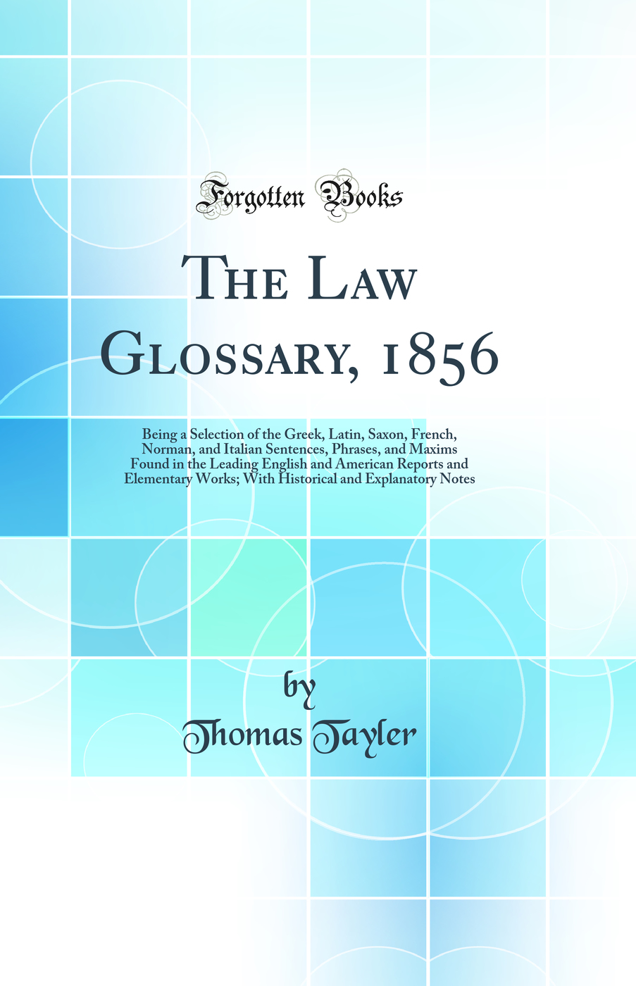 The Law Glossary, 1856: Being a Selection of the Greek, Latin, Saxon, French, Norman, and Italian Sentences, Phrases, and Maxims Found in the Leading English and American Reports and Elementary Works; With Historical and Explanatory Notes