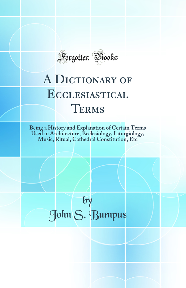 A Dictionary of Ecclesiastical Terms: Being a History and Explanation of Certain Terms Used in Architecture, Ecclesiology, Liturgiology, Music, Ritual, Cathedral Constitution, Etc (Classic Reprint)