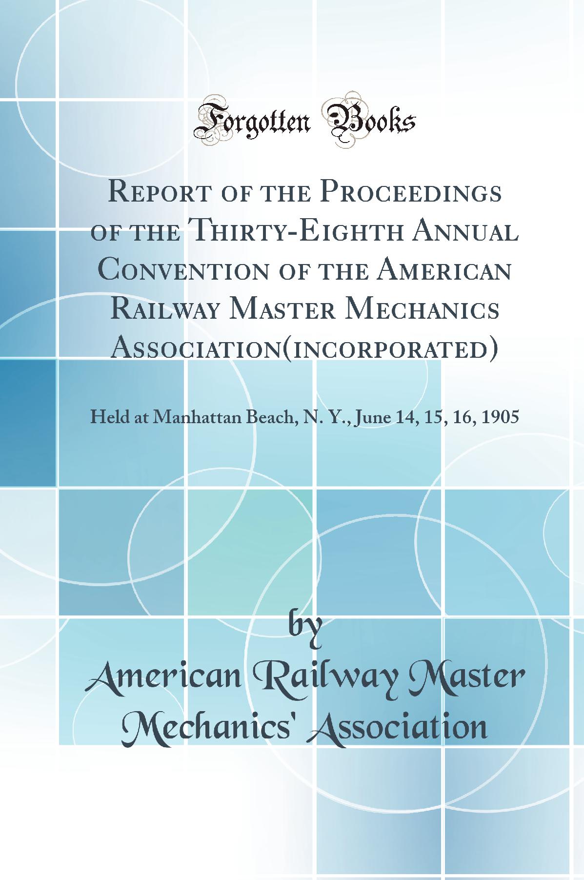 Report of the Proceedings of the Thirty-Eighth Annual Convention of the American Railway Master Mechanics Association(incorporated): Held at Manhattan Beach, N. Y., June 14, 15, 16, 1905 (Classic Reprint)