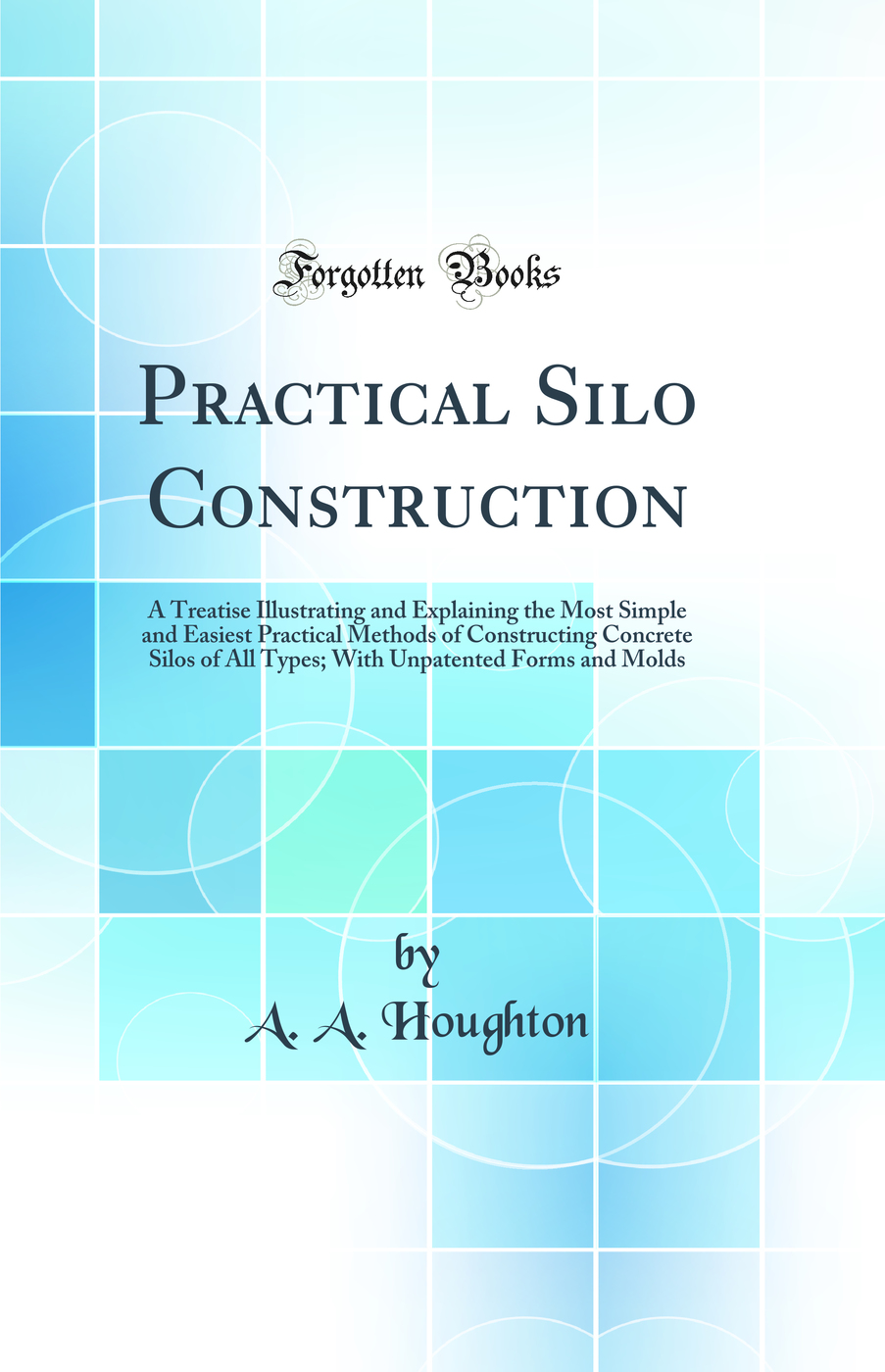 Practical Silo Construction: A Treatise Illustrating and Explaining the Most Simple and Easiest Practical Methods of Constructing Concrete Silos of All Types; With Unpatented Forms and Molds (Classic Reprint)