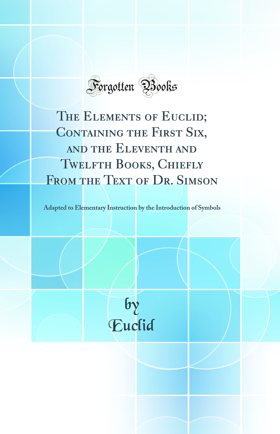 The Elements of Euclid; Containing the First Six, and the Eleventh and Twelfth Books, Chiefly From the Text of Dr. Simson: Adapted to Elementary Instruction by the Introduction of Symbols (Classic Reprint)