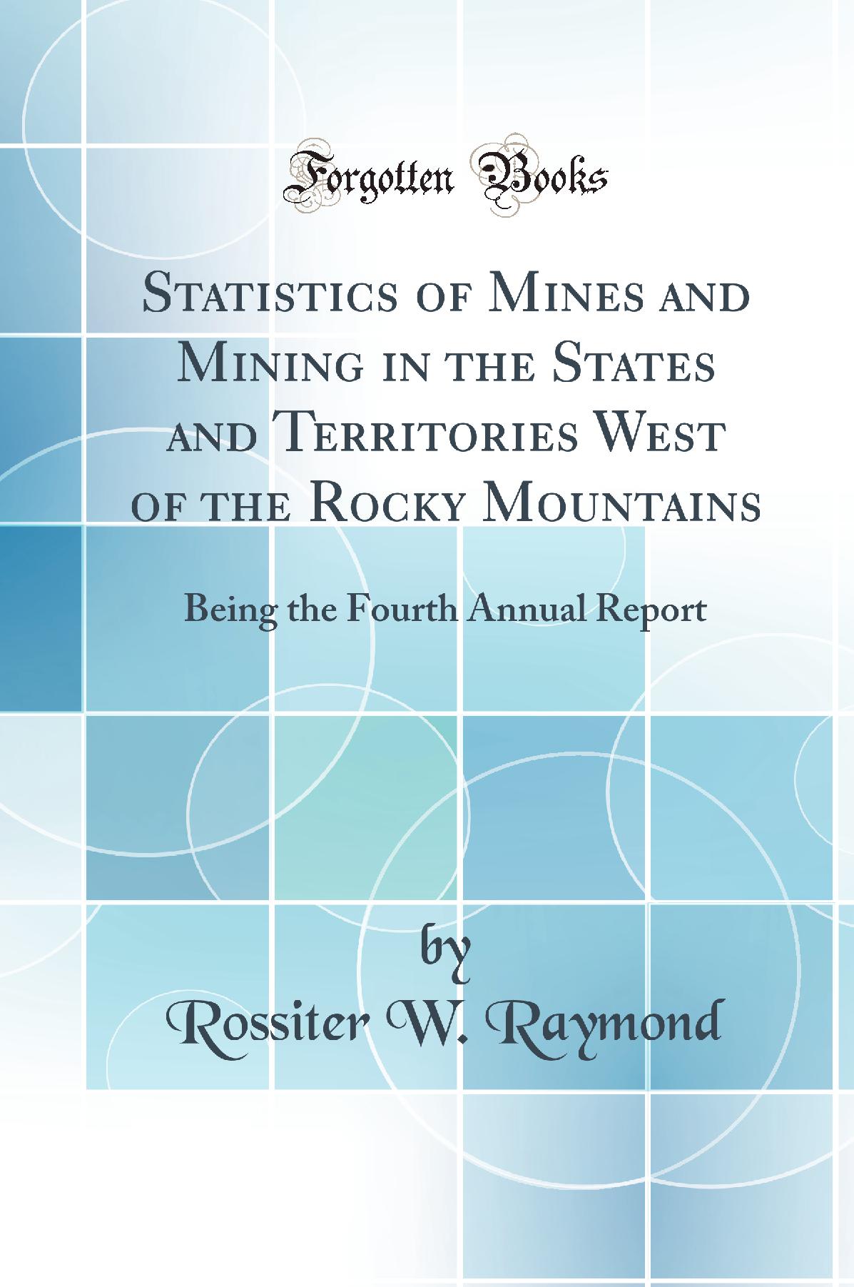 Statistics of Mines and Mining in the States and Territories West of the Rocky Mountains: Being the Fourth Annual Report (Classic Reprint)