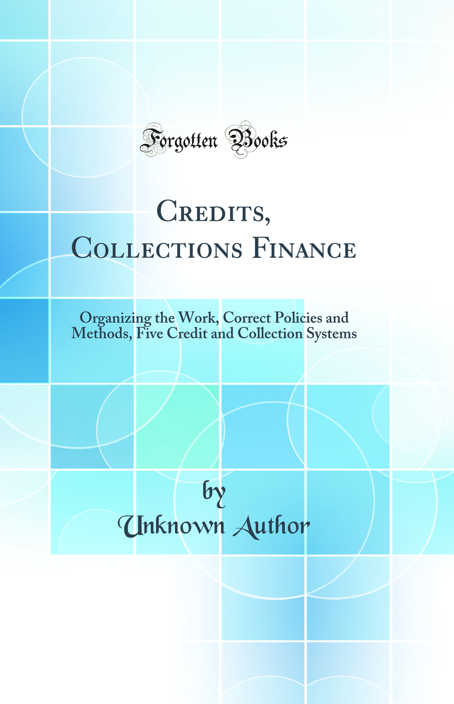 Credits, Collections Finance: Organizing the Work, Correct Policies and Methods, Five Credit and Collection Systems (Classic Reprint)