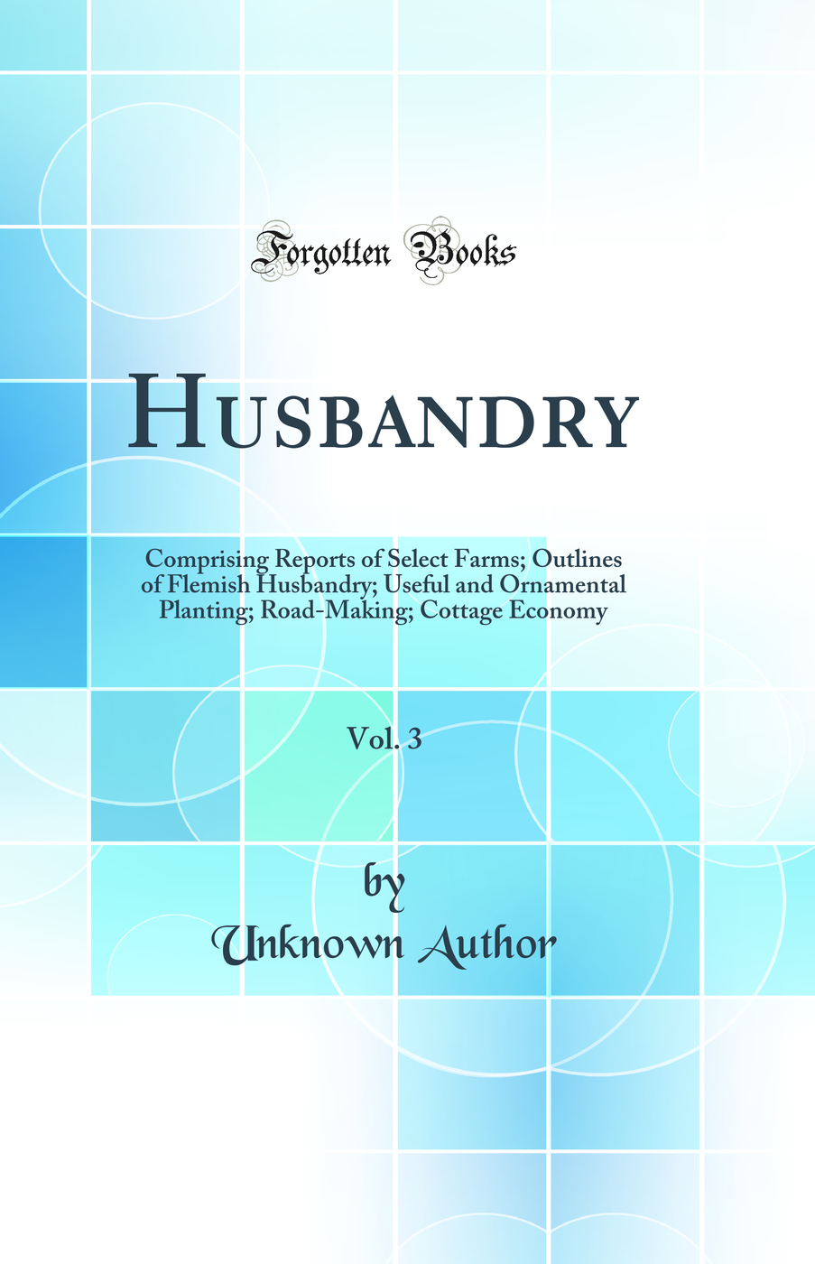 Husbandry, Vol. 3: Comprising Reports of Select Farms; Outlines of Flemish Husbandry; Useful and Ornamental Planting; Road-Making; Cottage Economy (Classic Reprint)