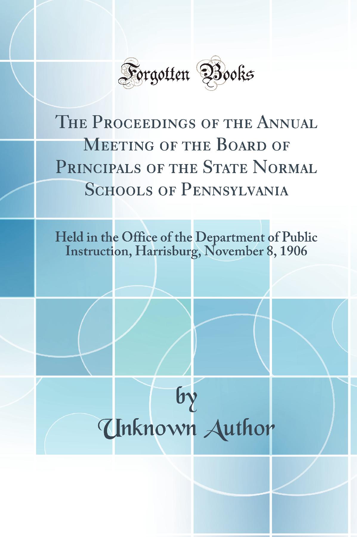 The Proceedings of the Annual Meeting of the Board of Principals of the State Normal Schools of Pennsylvania: Held in the Office of the Department of Public Instruction, Harrisburg, November 8, 1906 (Classic Reprint)