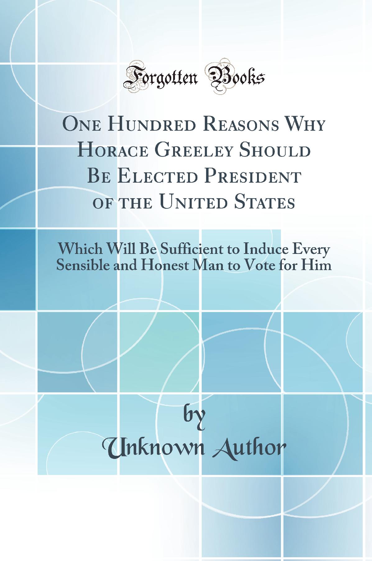 One Hundred Reasons Why Horace Greeley Should Be Elected President of the United States: Which Will Be Sufficient to Induce Every Sensible and Honest Man to Vote for Him (Classic Reprint)