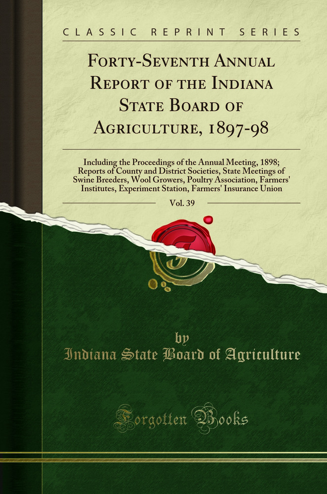 Forty-Seventh Annual Report of the Indiana State Board of Agriculture, 1897-98, Vol. 39: Including the Proceedings of the Annual Meeting, 1898; Reports of County and District Societies, State Meetings of Swine Breeders, Wool Growers, Poultry Association,