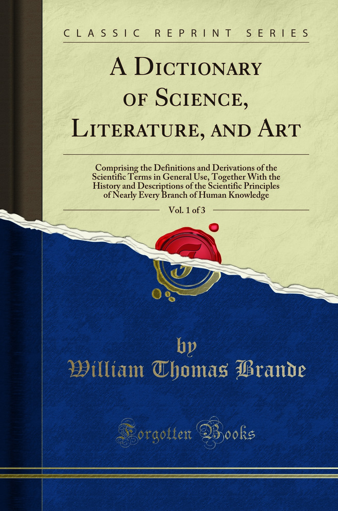 A Dictionary of Science, Literature, and Art, Vol. 1 of 3: Comprising the Definitions and Derivations of the Scientific Terms in General Use, Together With the History and Descriptions of the Scientific Principles of Nearly Every Branch of Human Knowledge