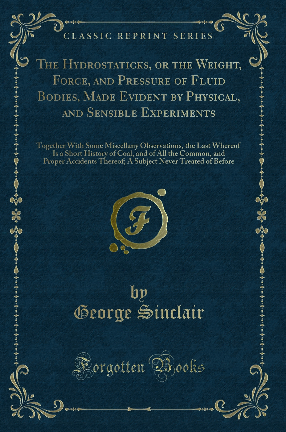 The Hydrostaticks, or the Weight, Force, and Pressure of Fluid Bodies, Made Evident by Physical, and Sensible Experiments: Together With Some Miscellany Observations, the Last Whereof Is a Short History of Coal, and of All the Common, and Proper Accidents