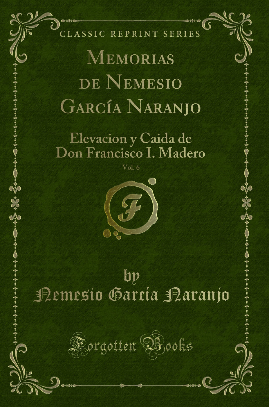 Memorias de Nemesio García Naranjo, Vol. 6: Elevacion y Caida de Don Francisco I. Madero (Classic Reprint)