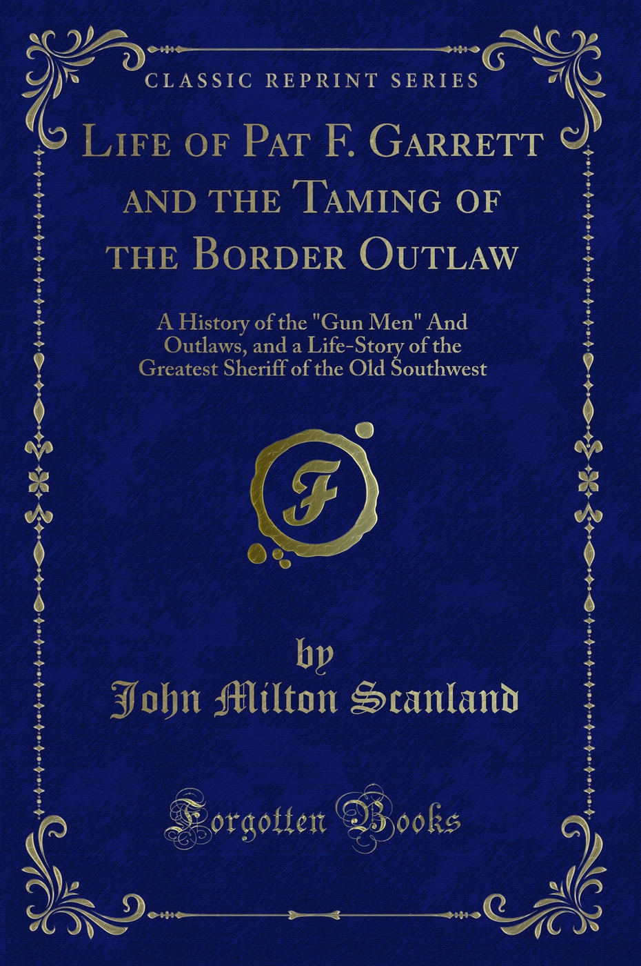 Life of Pat F. Garrett and the Taming of the Border Outlaw: A History of the Gun Men And Outlaws, and a Life-Story of the Greatest Sheriff of the Old Southwest (Classic Reprint)
