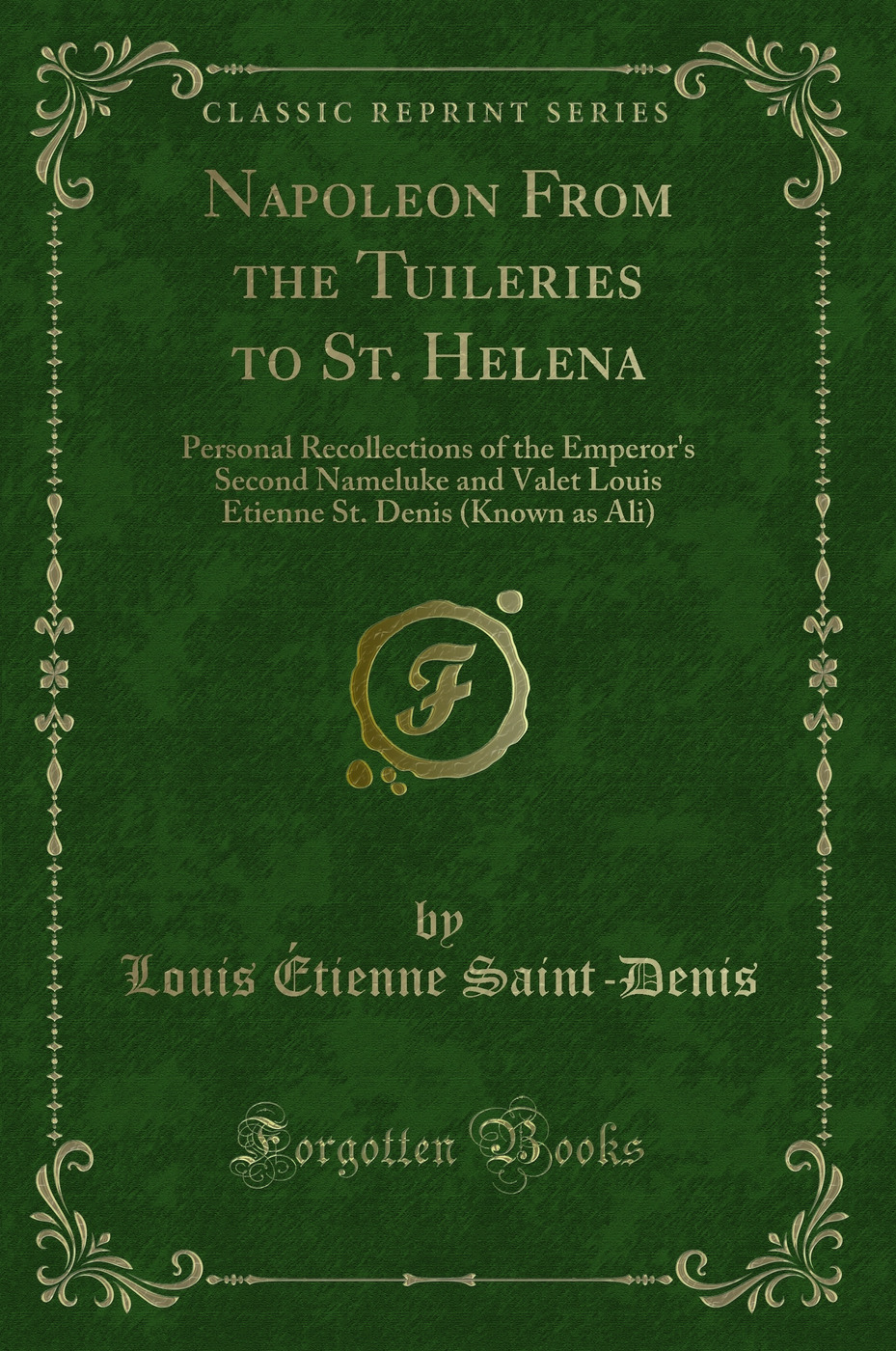 Napoleon From the Tuileries to St. Helena: Personal Recollections of the Emperor''s Second Nameluke and Valet Louis Etienne St. Denis (Known as Ali) (Classic Reprint)