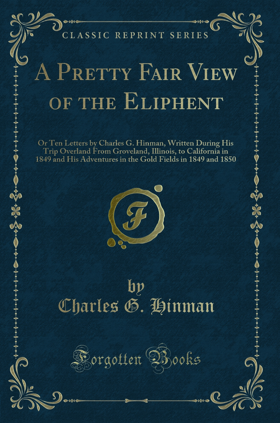 A Pretty Fair View of the Eliphent: Or Ten Letters by Charles G. Hinman, Written During His Trip Overland From Groveland, Illinois, to California in 1849 and His Adventures in the Gold Fields in 1849 and 1850 (Classic Reprint)