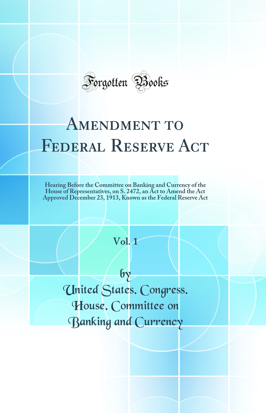 Amendment to Federal Reserve Act, Vol. 1: Hearing Before the Committee on Banking and Currency of the House of Representatives, on S. 2472, an Act to Amend the Act Approved December 23, 1913, Known as the Federal Reserve Act (Classic Reprint)