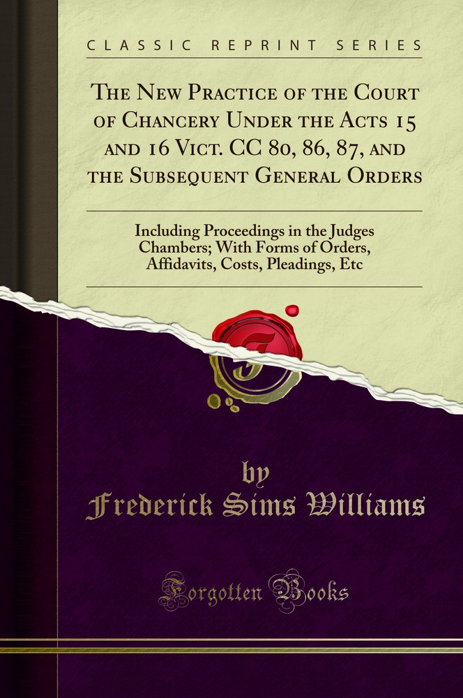 The New Practice of the Court of Chancery Under the Acts 15 and 16 Vict. CC 80, 86, 87, and the Subsequent General Orders: Including Proceedings in the Judges Chambers; With Forms of Orders, Affidavits, Costs, Pleadings, Etc (Classic Reprint)