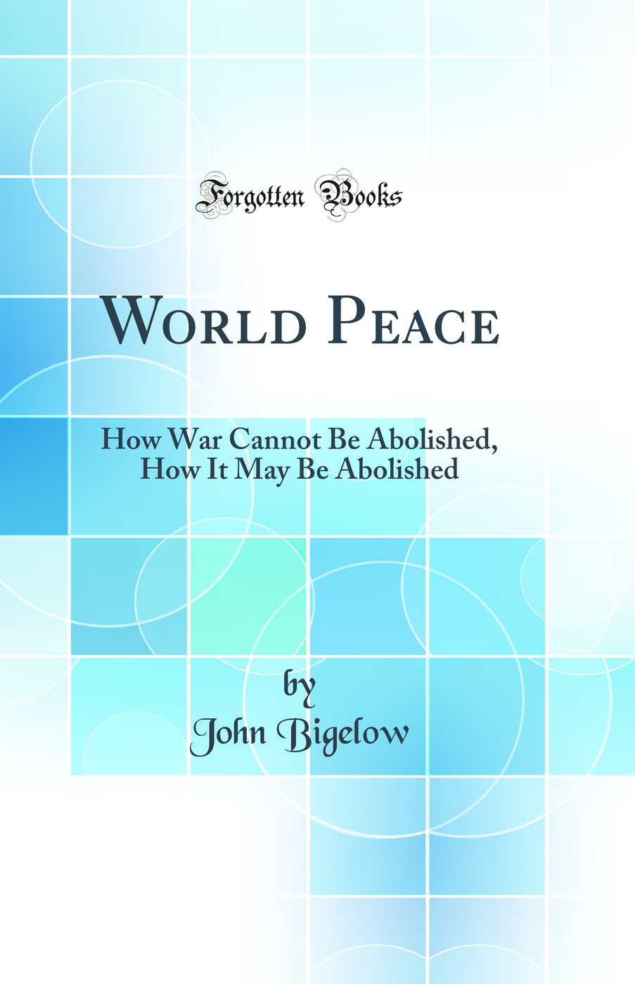 World Peace: How War Cannot Be Abolished, How It May Be Abolished (Classic Reprint)