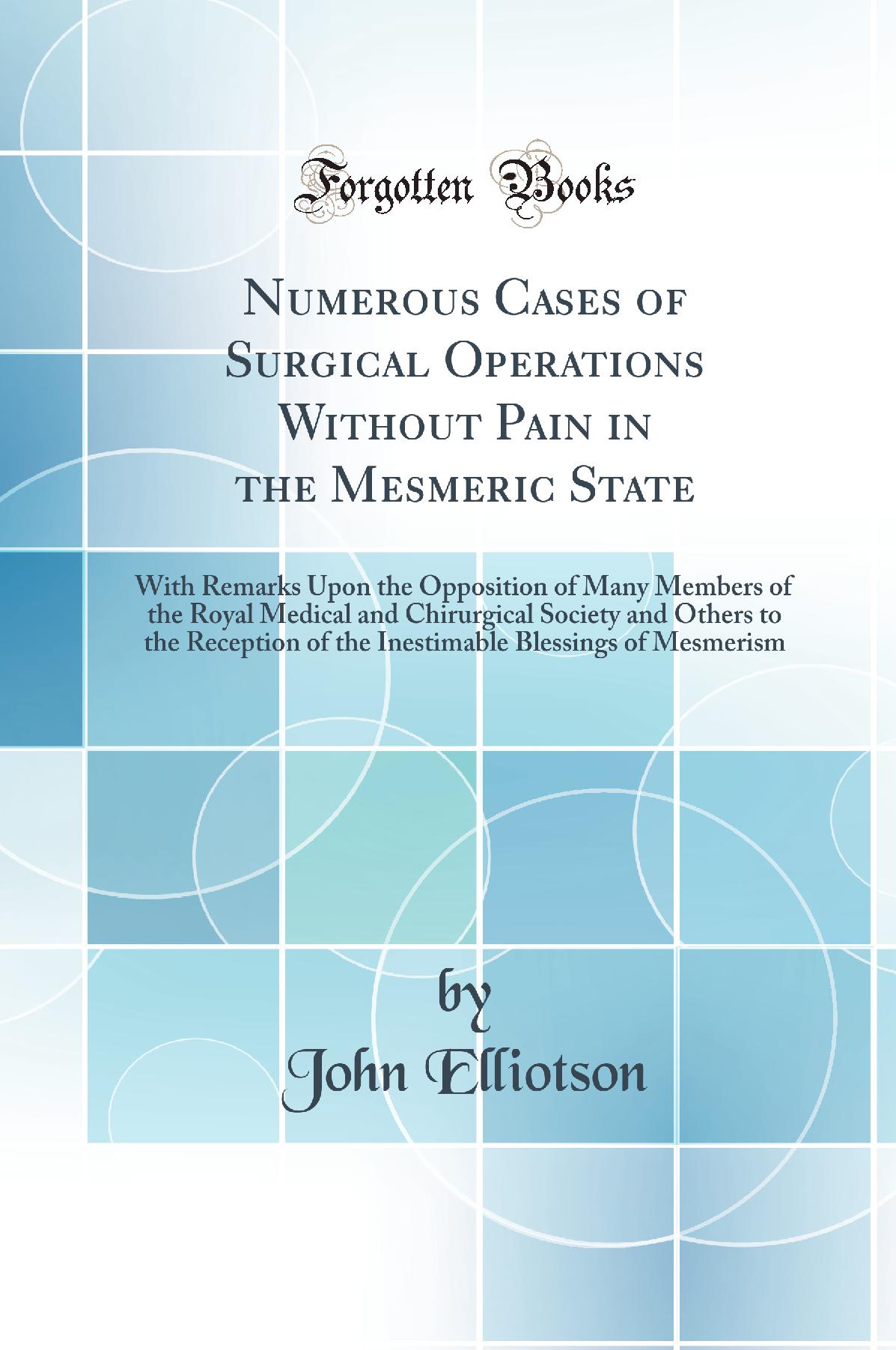 Numerous Cases of Surgical Operations Without Pain in the Mesmeric State: With Remarks Upon the Opposition of Many Members of the Royal Medical and Chirurgical Society and Others to the Reception of the Inestimable Blessings of Mesmerism