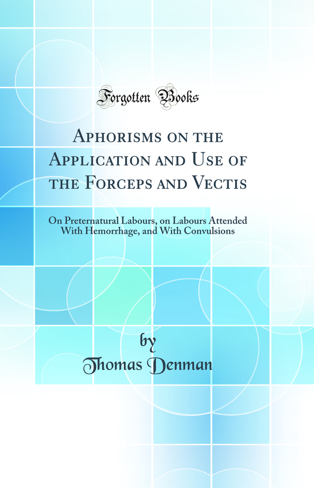Aphorisms on the Application and Use of the Forceps and Vectis: On Preternatural Labours, on Labours Attended With Hemorrhage, and With Convulsions (Classic Reprint)