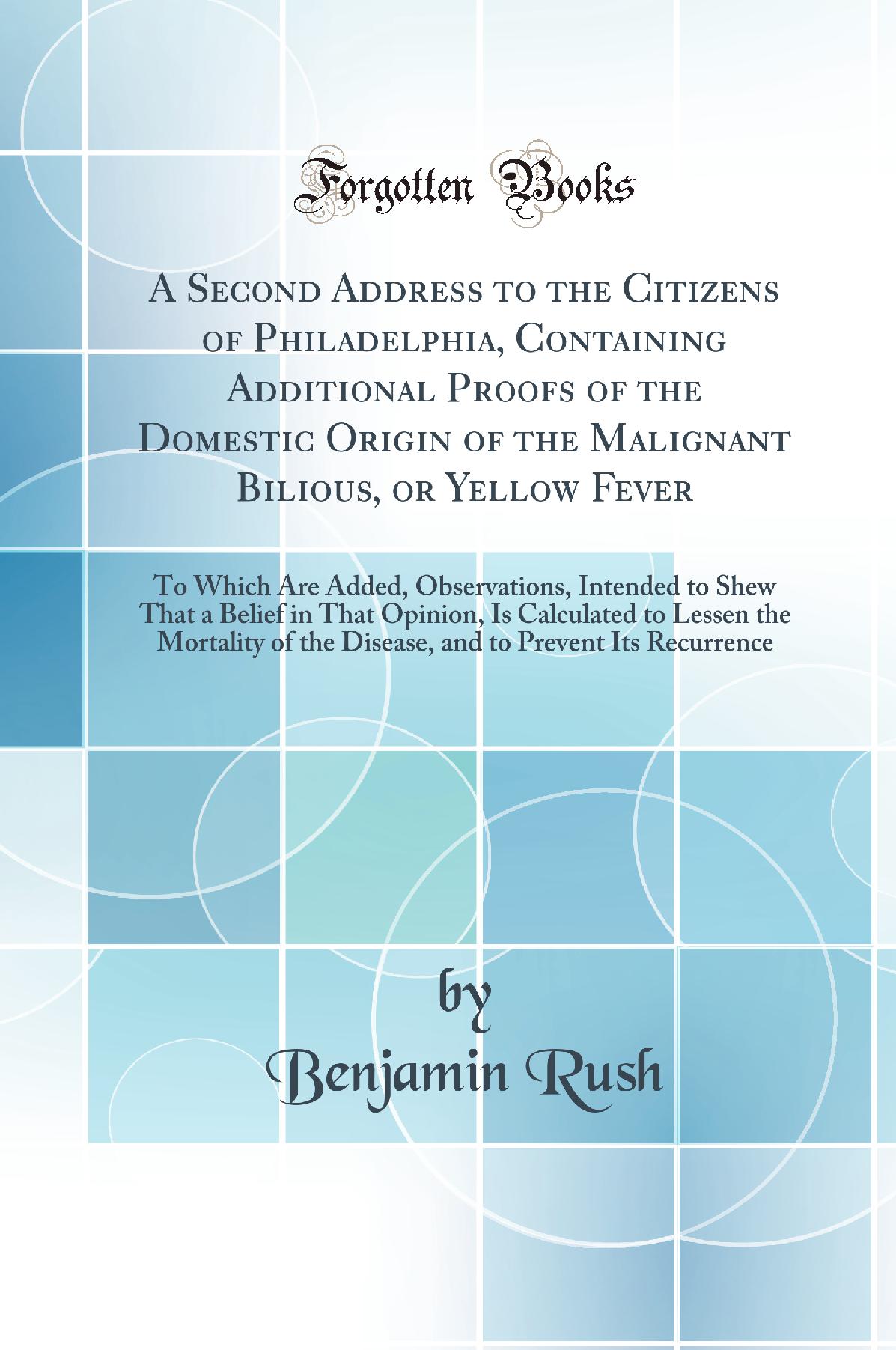 A Second Address to the Citizens of Philadelphia, Containing Additional Proofs of the Domestic Origin of the Malignant Bilious, or Yellow Fever: To Which Are Added, Observations, Intended to Shew That a Belief in That Opinion, Is Calculated to Lessen the