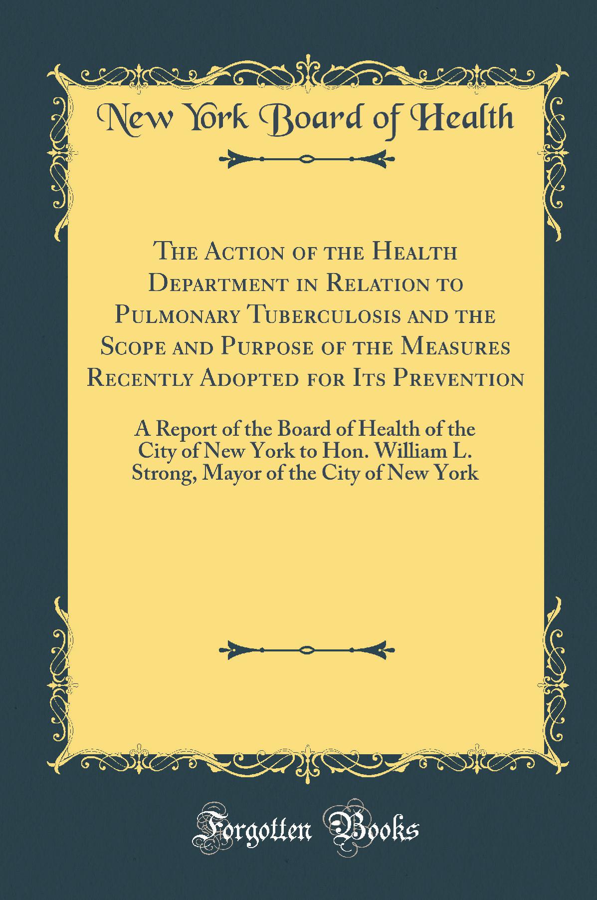 The Action of the Health Department in Relation to Pulmonary Tuberculosis and the Scope and Purpose of the Measures Recently Adopted for Its Prevention: A Report of the Board of Health of the City of New York to Hon. William L. Strong, Mayor of the City o