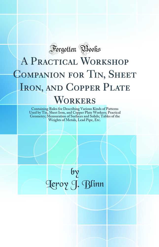 A Practical Workshop Companion for Tin, Sheet Iron, and Copper Plate Workers: Containing Rules for Describing Various Kinds of Patterns Used by Tin, Sheet Iron, and Copper Plate Workers; Practical Geometry; Mensuration of Surfaces and Solids; Tables of th