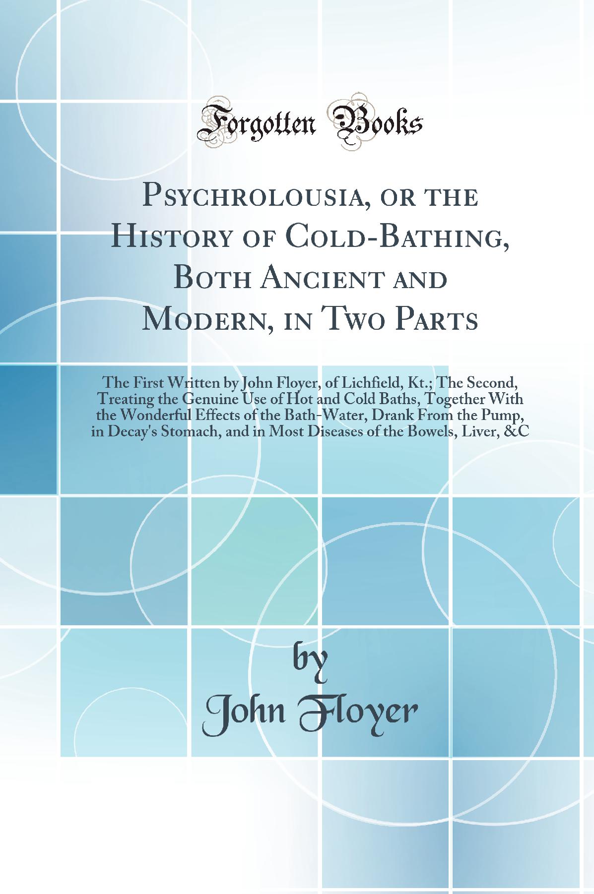Psychrolousia, or the History of Cold-Bathing, Both Ancient and Modern, in Two Parts: The First Written by John Floyer, of Lichfield, Kt.; The Second, Treating the Genuine Use of Hot and Cold Baths, Together With the Wonderful Effects of the Bath-Water, D