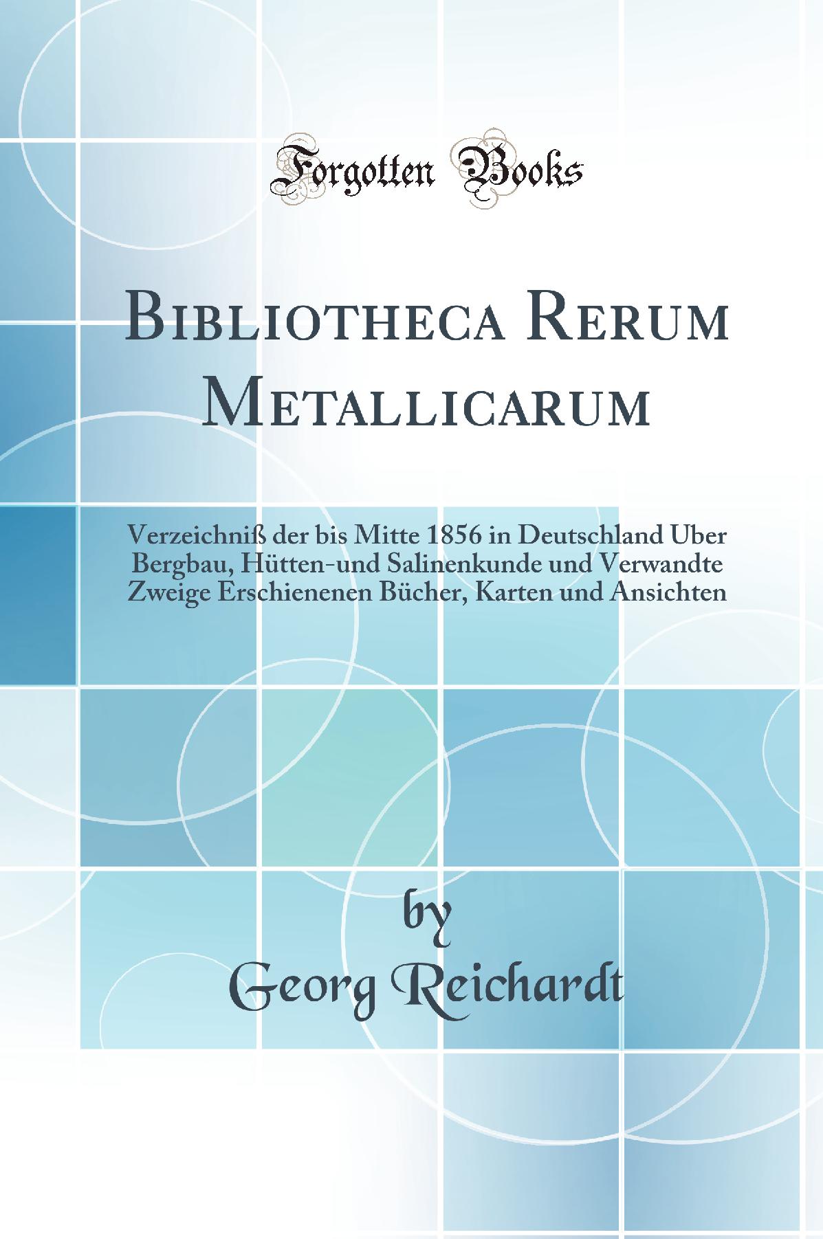 Bibliotheca Rerum Metallicarum: Verzeichniß der bis Mitte 1856 in Deutschland Über Bergbau, Hütten-und Salinenkunde und Verwandte Zweige Erschienenen Bücher, Karten und Ansichten (Classic Reprint)