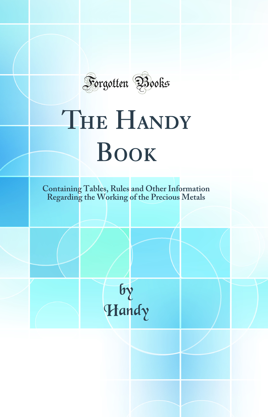 The Handy Book: Containing Tables, Rules and Other Information Regarding the Working of the Precious Metals (Classic Reprint)