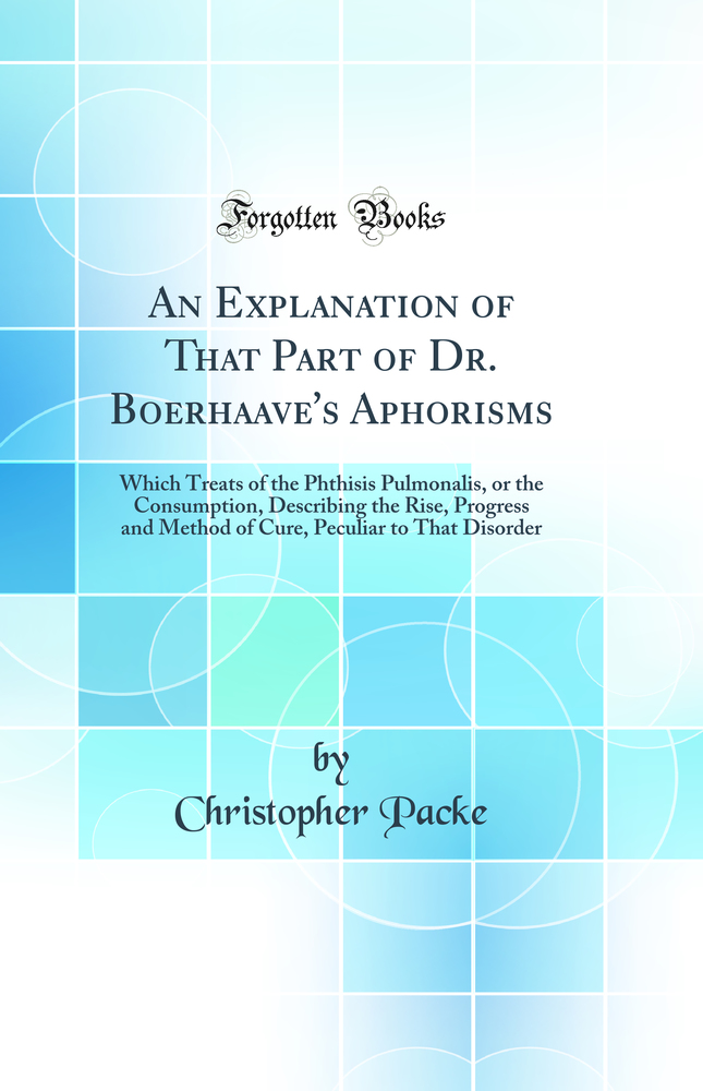 An Explanation of That Part of Dr. Boerhaave''s Aphorisms: Which Treats of the Phthisis Pulmonalis, or the Consumption, Describing the Rise, Progress and Method of Cure, Peculiar to That Disorder (Classic Reprint)