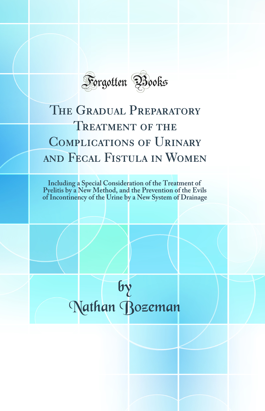 The Gradual Preparatory Treatment of the Complications of Urinary and Fecal Fistula in Women: Including a Special Consideration of the Treatment of Pyelitis by a New Method, and the Prevention of the Evils of Incontinency of the Urine by a New System of D