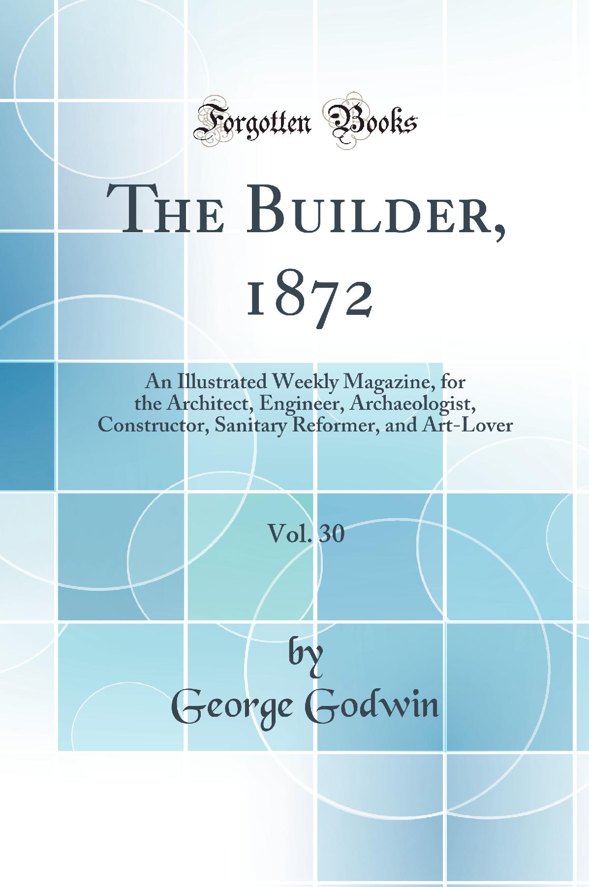 The Builder, 1872, Vol. 30: An Illustrated Weekly Magazine, for the Architect, Engineer, Archaeologist, Constructor, Sanitary Reformer, and Art-Lover (Classic Reprint)