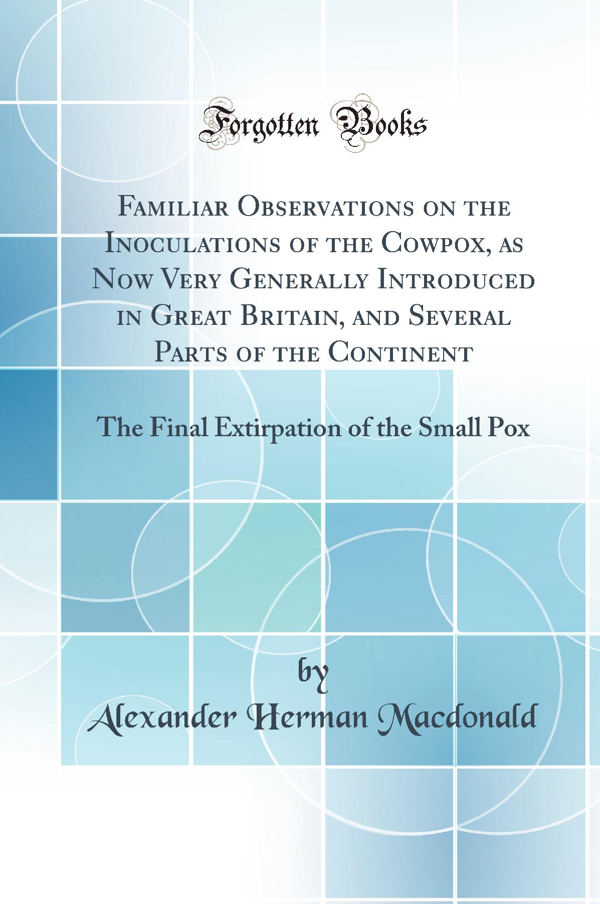 Familiar Observations on the Inoculations of the Cowpox, as Now Very Generally Introduced in Great Britain, and Several Parts of the Continent: The Final Extirpation of the Small Pox (Classic Reprint)