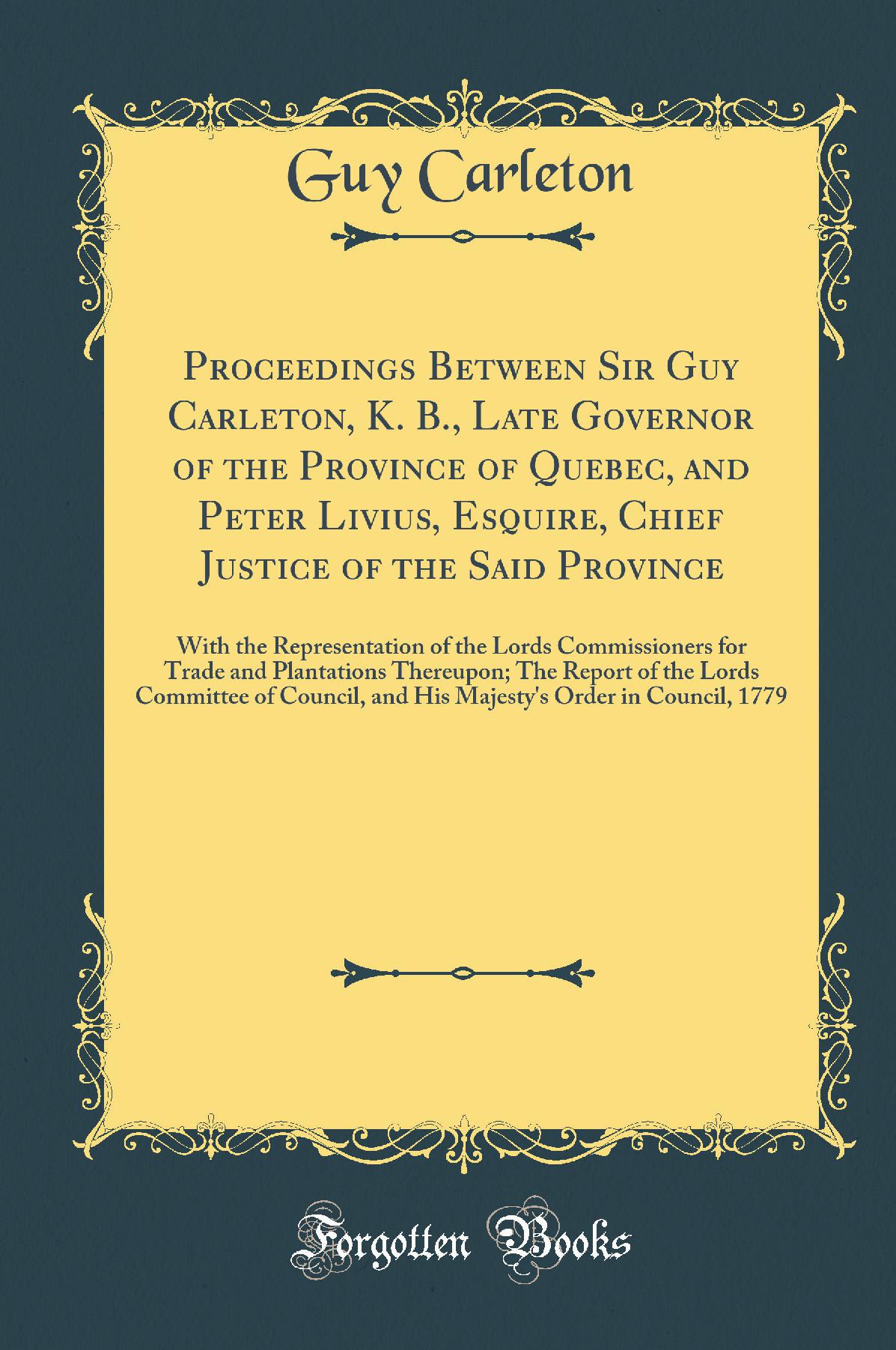 Proceedings Between Sir Guy Carleton, K. B., Late Governor of the Province of Quebec, and Peter Livius, Esquire, Chief Justice of the Said Province: With the Representation of the Lords Commissioners for Trade and Plantations Thereupon; The Report of