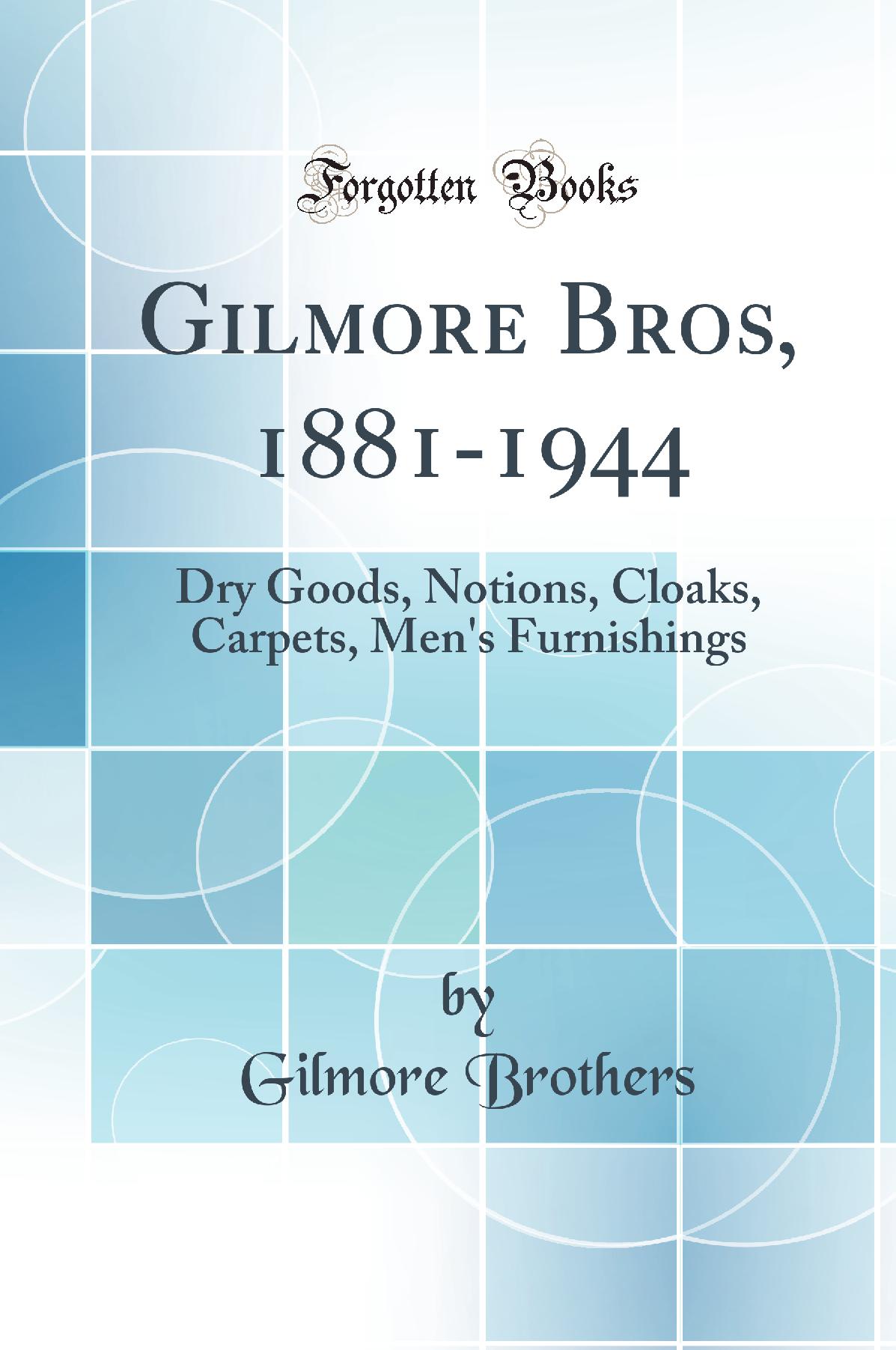 Gilmore Bros, 1881-1944: Dry Goods, Notions, Cloaks, Carpets, Men''s Furnishings (Classic Reprint)