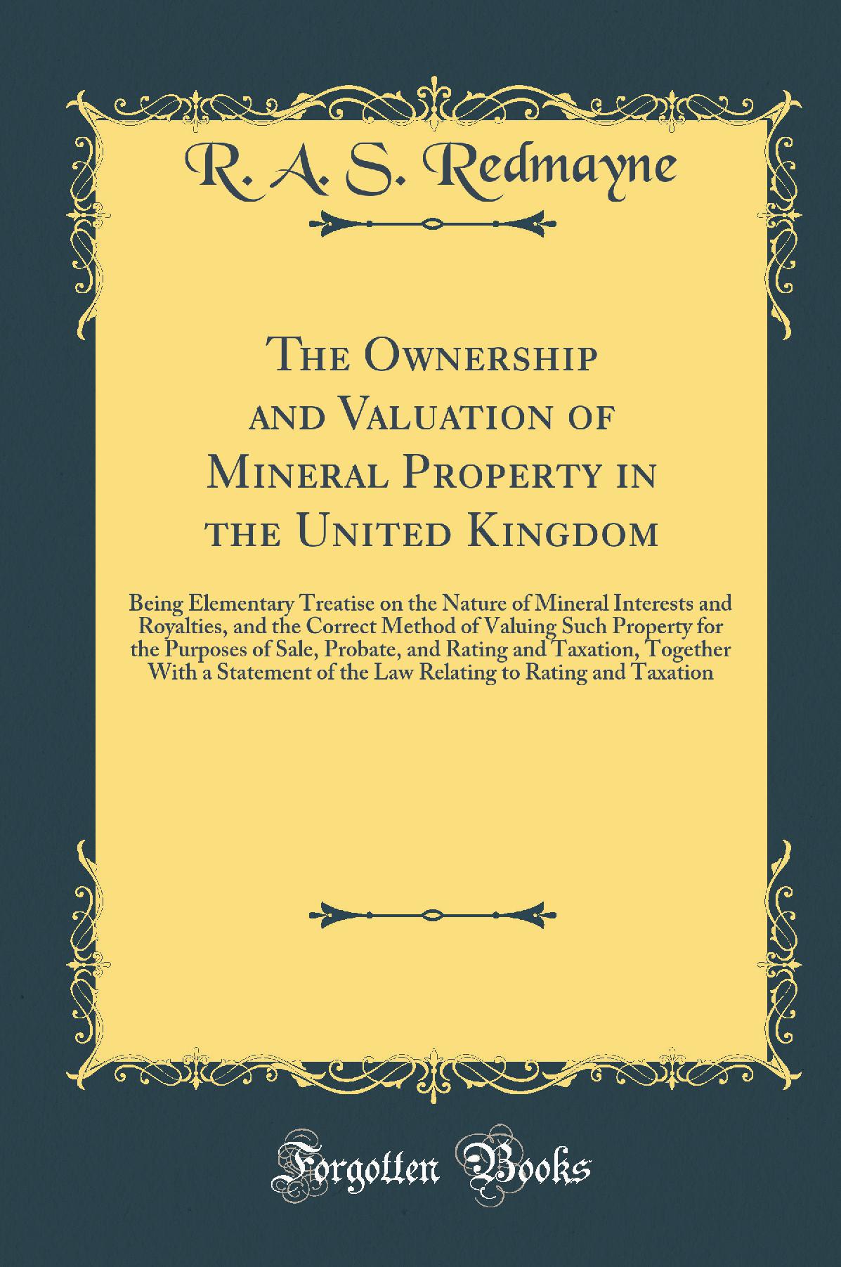 The Ownership and Valuation of Mineral Property in the United Kingdom: Being Elementary Treatise on the Nature of Mineral Interests and Royalties, and the Correct Method of Valuing Such Property for the Purposes of Sale, Probate, and Rating and Taxation,