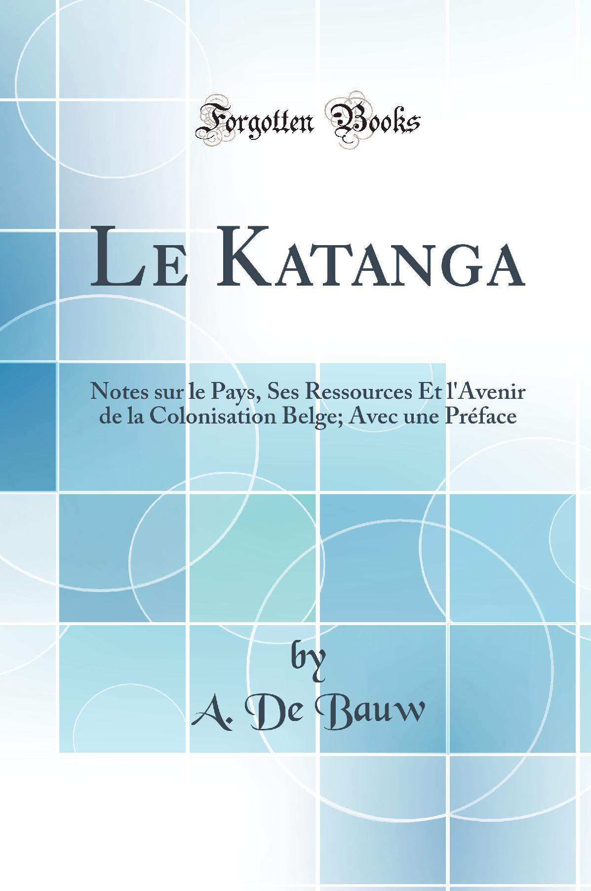 Le Katanga: Notes sur le Pays, Ses Ressources Et l''Avenir de la Colonisation Belge; Avec une Préface (Classic Reprint)