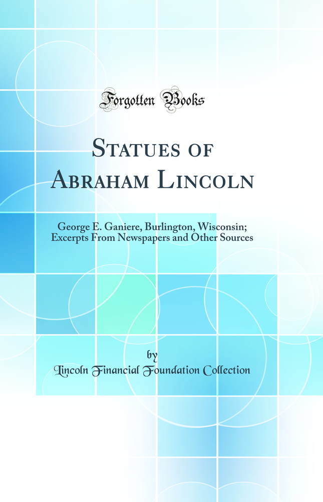 Statues of Abraham Lincoln: George E. Ganiere, Burlington, Wisconsin; Excerpts From Newspapers and Other Sources (Classic Reprint)